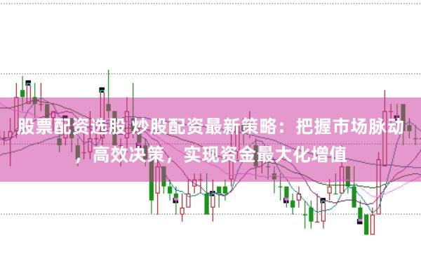 股票配资选股 炒股配资最新策略：把握市场脉动，高效决策，实现资金最大化增值