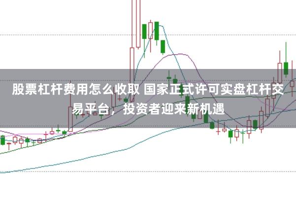 股票杠杆费用怎么收取 国家正式许可实盘杠杆交易平台，投资者迎来新机遇