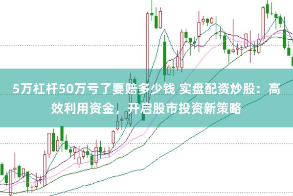 5万杠杆50万亏了要赔多少钱 实盘配资炒股：高效利用资金，开启股市投资新策略