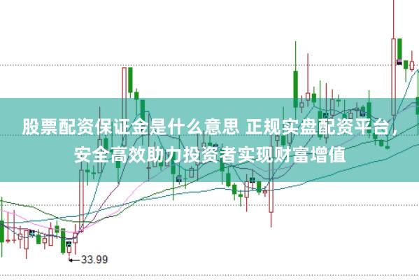 股票配资保证金是什么意思 正规实盘配资平台，安全高效助力投资者实现财富增值