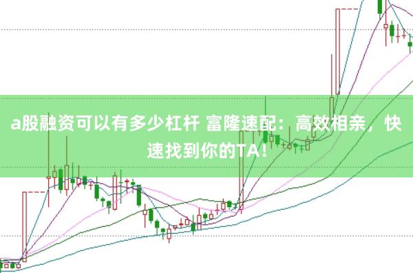 a股融资可以有多少杠杆 富隆速配：高效相亲，快速找到你的TA！