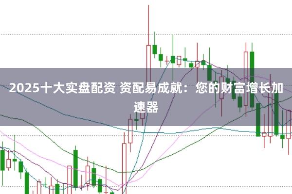 2025十大实盘配资 资配易成就：您的财富增长加速器