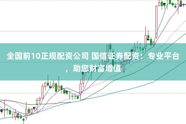 全国前10正规配资公司 国信证券配资：专业平台，助您财富增值