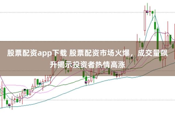 股票配资app下载 股票配资市场火爆，成交量飙升揭示投资者热情高涨