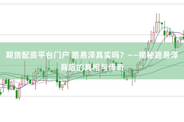 期货配资平台门户 路易泽真实吗？——揭秘路易泽背后的真相与传奇
