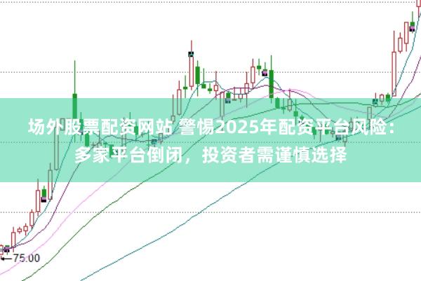 场外股票配资网站 警惕2025年配资平台风险：多家平台倒闭，投资者需谨慎选择