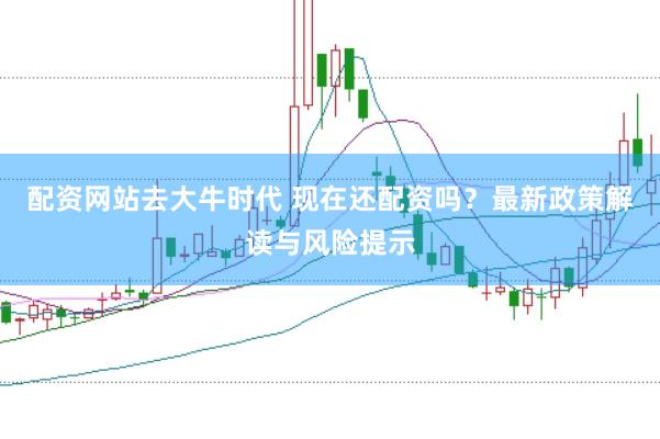 配资网站去大牛时代 现在还配资吗？最新政策解读与风险提示