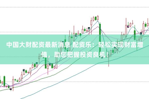 中国大财配资最新消息 配资乐：轻松实现财富增值，助您把握投资良机！