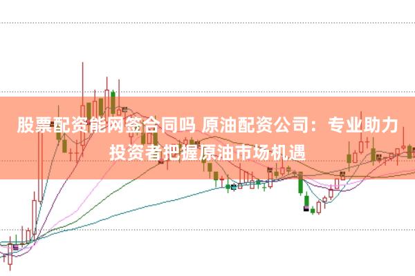 股票配资能网签合同吗 原油配资公司：专业助力投资者把握原油市场机遇