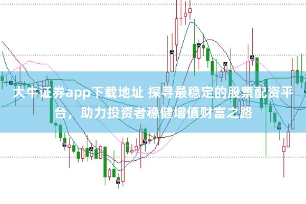大牛证券app下载地址 探寻最稳定的股票配资平台，助力投资者稳健增值财富之路
