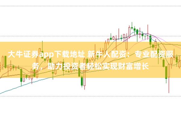 大牛证券app下载地址 新牛人配资：专业配资服务，助力投资者轻松实现财富增长