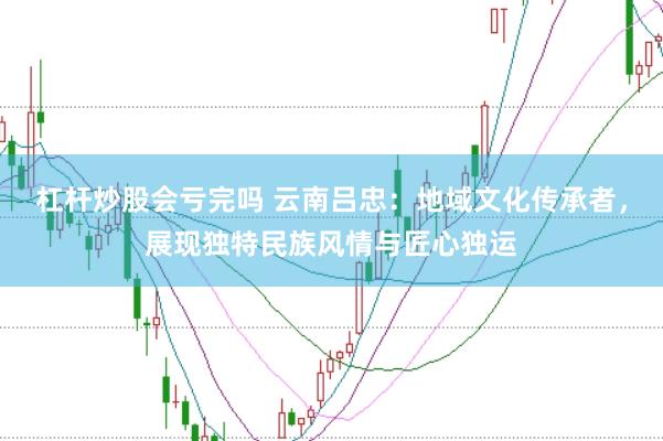 杠杆炒股会亏完吗 云南吕忠：地域文化传承者，展现独特民族风情与匠心独运