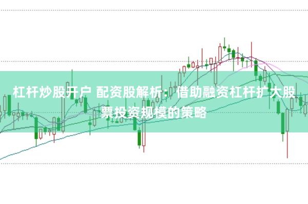 杠杆炒股开户 配资股解析：借助融资杠杆扩大股票投资规模的策略