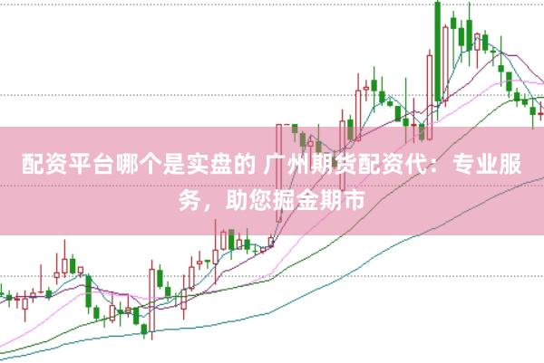 配资平台哪个是实盘的 广州期货配资代：专业服务，助您掘金期市