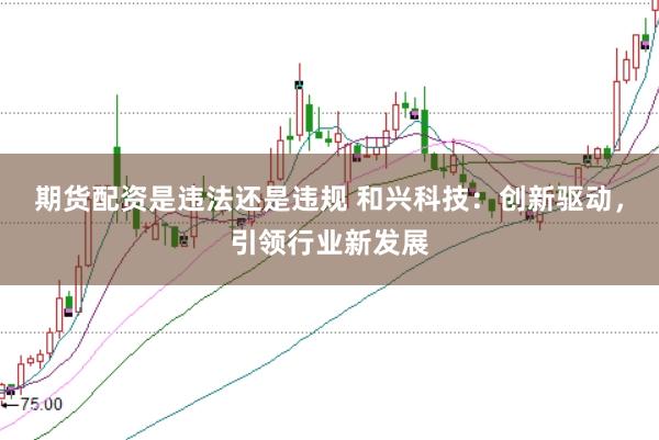 期货配资是违法还是违规 和兴科技：创新驱动，引领行业新发展