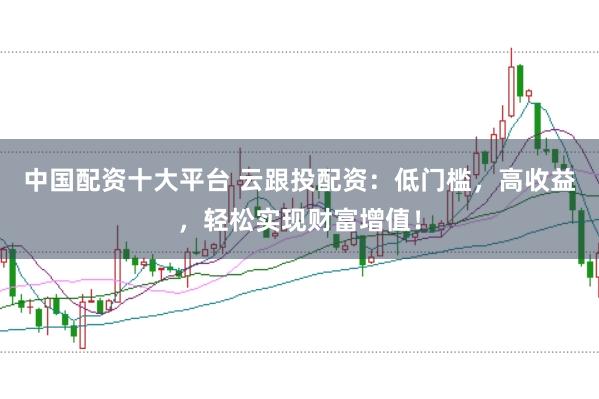 中国配资十大平台 云跟投配资：低门槛，高收益，轻松实现财富增值！