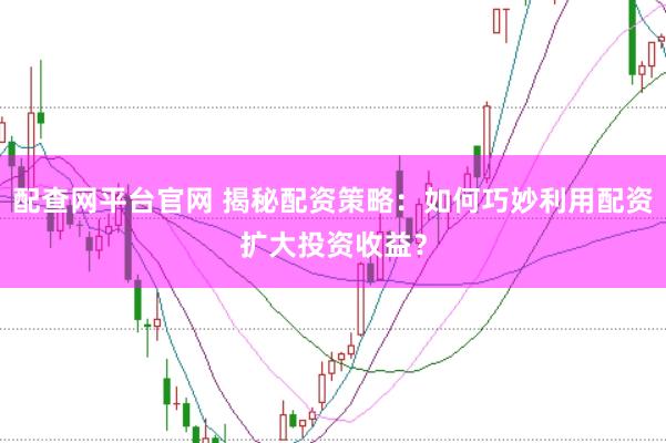 配查网平台官网 揭秘配资策略：如何巧妙利用配资扩大投资收益？