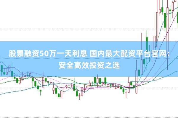 股票融资50万一天利息 国内最大配资平台官网：安全高效投资之选