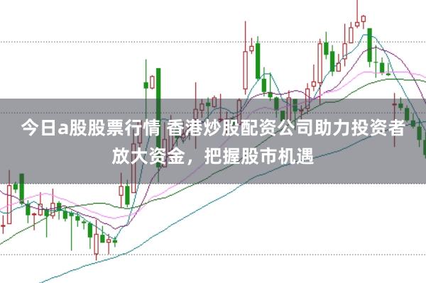 今日a股股票行情 香港炒股配资公司助力投资者放大资金，把握股市机遇