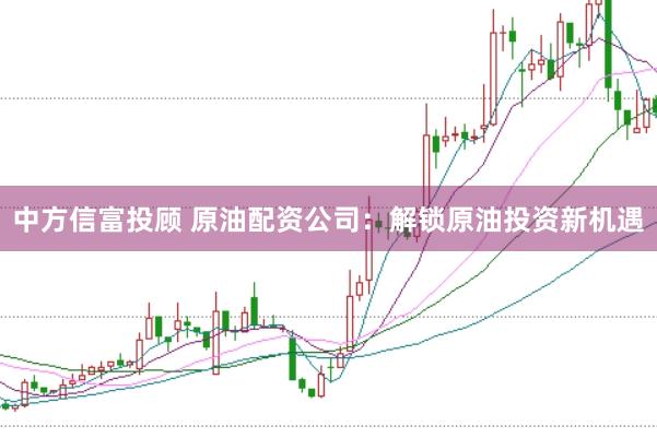中方信富投顾 原油配资公司:解锁原油投资新机遇