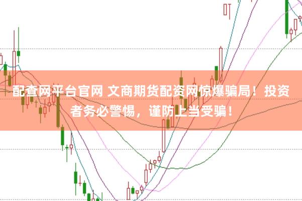 配查网平台官网 文商期货配资网惊爆骗局！投资者务必警惕，谨防上当受骗！